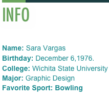 
INFO            
Name: Sara VargasAge: 41Birthday: December 6,1976.
College: Wichita State University
Major: Graphic DesignFavorite Sport: Bowling