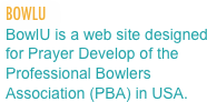 BOWLU 
BowlU is a web site designed for Prayer Develop of the Professional Bowlers  Association (PBA) in USA.